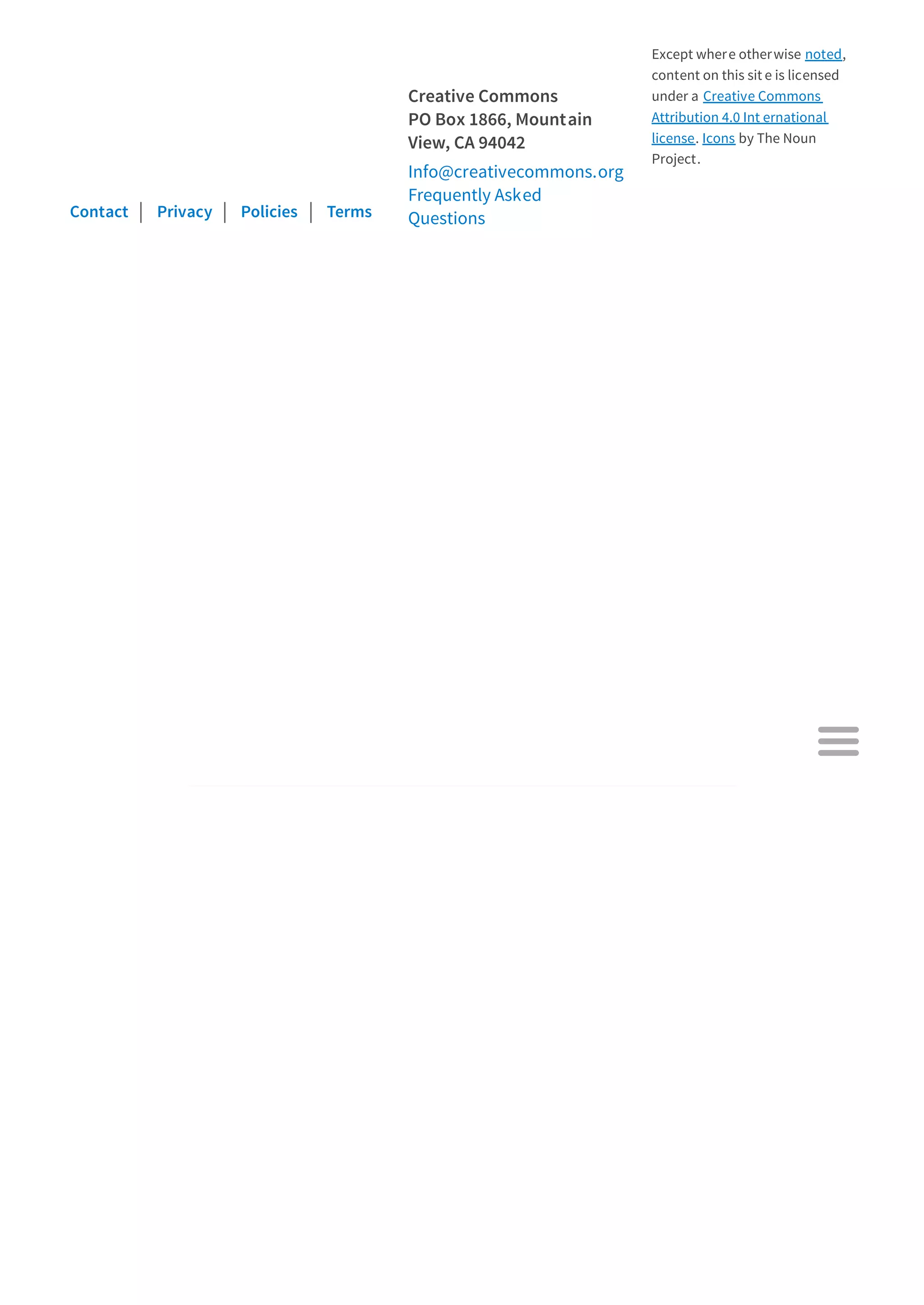 Contact Privacy Policies Terms
Creative Commons
PO Box 1866, Mountain
View, CA 94042
Info@creativecommons.org
Frequently Asked
Questions
Except where otherwise noted,
content on this sit e is licensed
under a Creative Commons
Attribution 4.0 Int ernational
license. Icons by The Noun
Project.

 