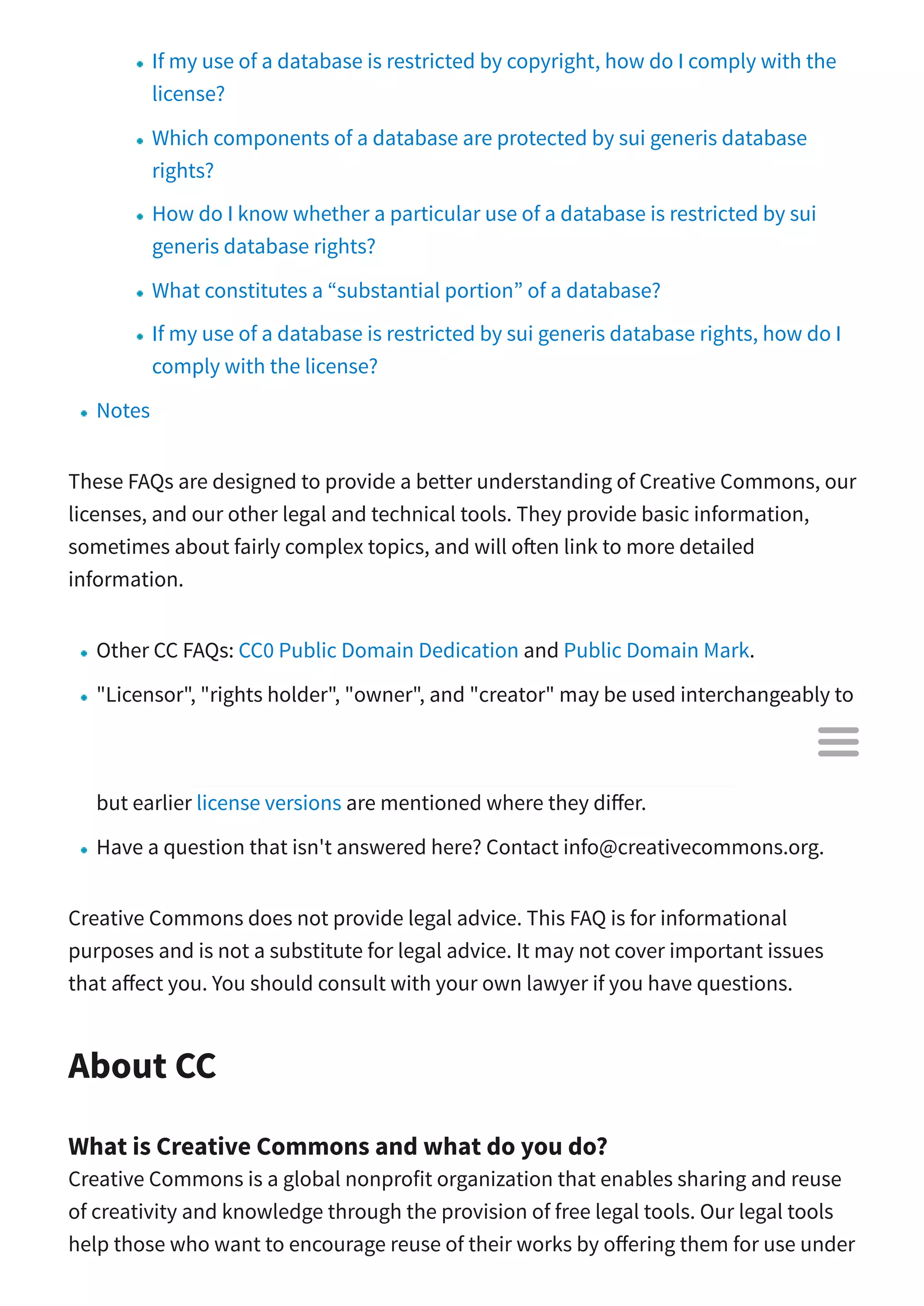 If my use of a database is restricted by copyright, how do I comply with the
license?
Which components of a database are protected by sui generis database
rights?
How do I know whether a particular use of a database is restricted by sui
generis database rights?
What constitutes a “substantial portion” of a database?
If my use of a database is restricted by sui generis database rights, how do I
comply with the license?
Notes
These FAQs are designed to provide a better understanding of Creative Commons, our
licenses, and our other legal and technical tools. They provide basic information,
sometimes about fairly complex topics, and will o en link to more detailed
information.
Other CC FAQs: CC0 Public Domain Dedication and Public Domain Mark.
"Licensor", "rights holder", "owner", and "creator" may be used interchangeably to
refer to the person or entity applying a CC license.
Information about the licenses is primarily made with reference to the 4.0 suite,
but earlier license versions are mentioned where they di er.
Have a question that isn't answered here? Contact info@creativecommons.org.
Creative Commons does not provide legal advice. This FAQ is for informational
purposes and is not a substitute for legal advice. It may not cover important issues
that a ect you. You should consult with your own lawyer if you have questions.
About CC
What is Creative Commons and what do you do?
Creative Commons is a global nonprofit organization that enables sharing and reuse
of creativity and knowledge through the provision of free legal tools. Our legal tools
help those who want to encourage reuse of their works by o ering them for use under

 