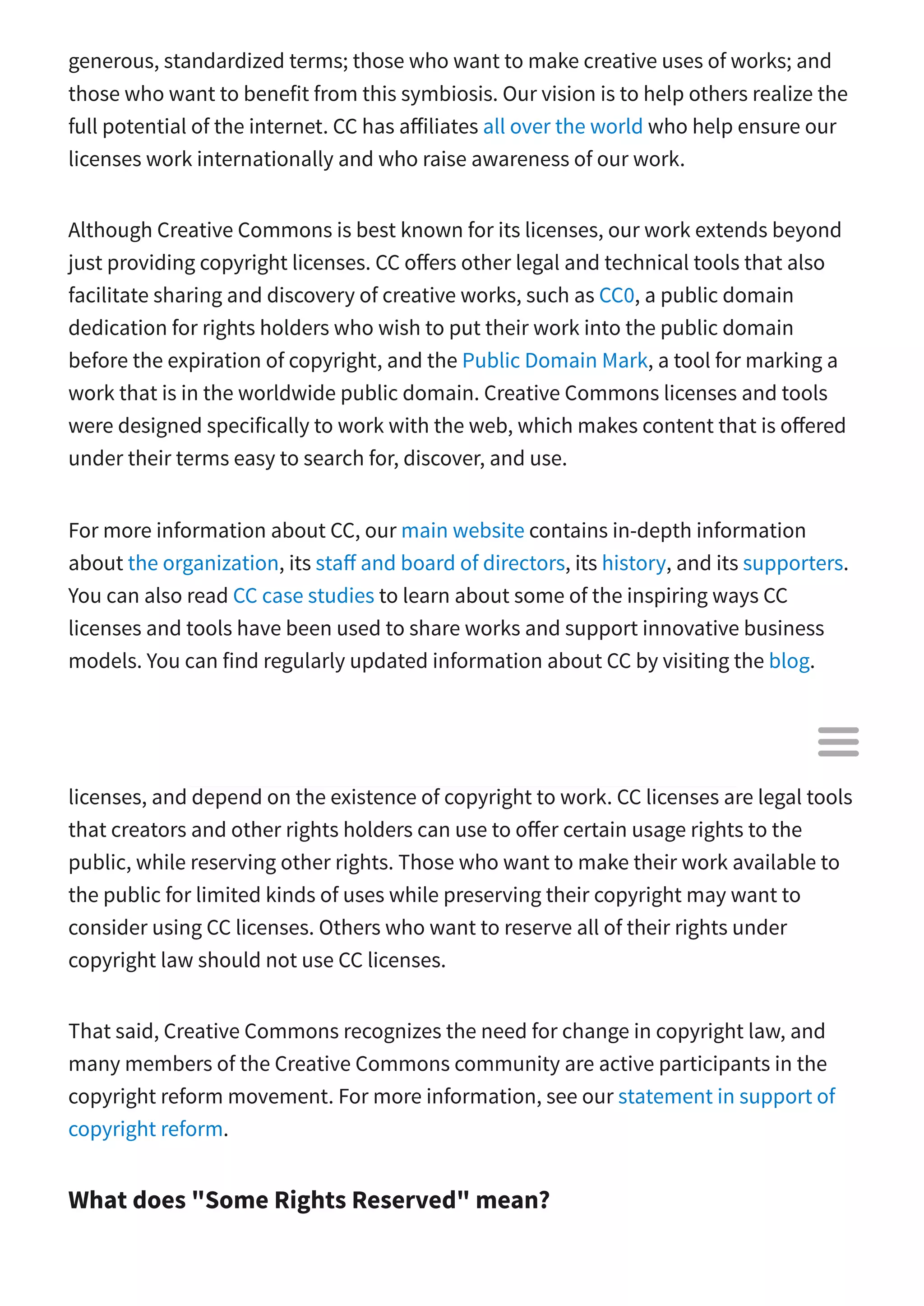 generous, standardized terms; those who want to make creative uses of works; and
those who want to benefit from this symbiosis. Our vision is to help others realize the
full potential of the internet. CC has a iliates all over the world who help ensure our
licenses work internationally and who raise awareness of our work.
Although Creative Commons is best known for its licenses, our work extends beyond
just providing copyright licenses. CC o ers other legal and technical tools that also
facilitate sharing and discovery of creative works, such as CC0, a public domain
dedication for rights holders who wish to put their work into the public domain
before the expiration of copyright, and the Public Domain Mark, a tool for marking a
work that is in the worldwide public domain. Creative Commons licenses and tools
were designed specifically to work with the web, which makes content that is o ered
under their terms easy to search for, discover, and use.
For more information about CC, our main website contains in-depth information
about the organization, its sta and board of directors, its history, and its supporters.
You can also read CC case studies to learn about some of the inspiring ways CC
licenses and tools have been used to share works and support innovative business
models. You can find regularly updated information about CC by visiting the blog.
Is Creative Commons against copyright?
Absolutely not. CC has responded to claims to the contrary. CC licenses are copyright
licenses, and depend on the existence of copyright to work. CC licenses are legal tools
that creators and other rights holders can use to o er certain usage rights to the
public, while reserving other rights. Those who want to make their work available to
the public for limited kinds of uses while preserving their copyright may want to
consider using CC licenses. Others who want to reserve all of their rights under
copyright law should not use CC licenses.
That said, Creative Commons recognizes the need for change in copyright law, and
many members of the Creative Commons community are active participants in the
copyright reform movement. For more information, see our statement in support of
copyright reform.
What does "Some Rights Reserved" mean?

 