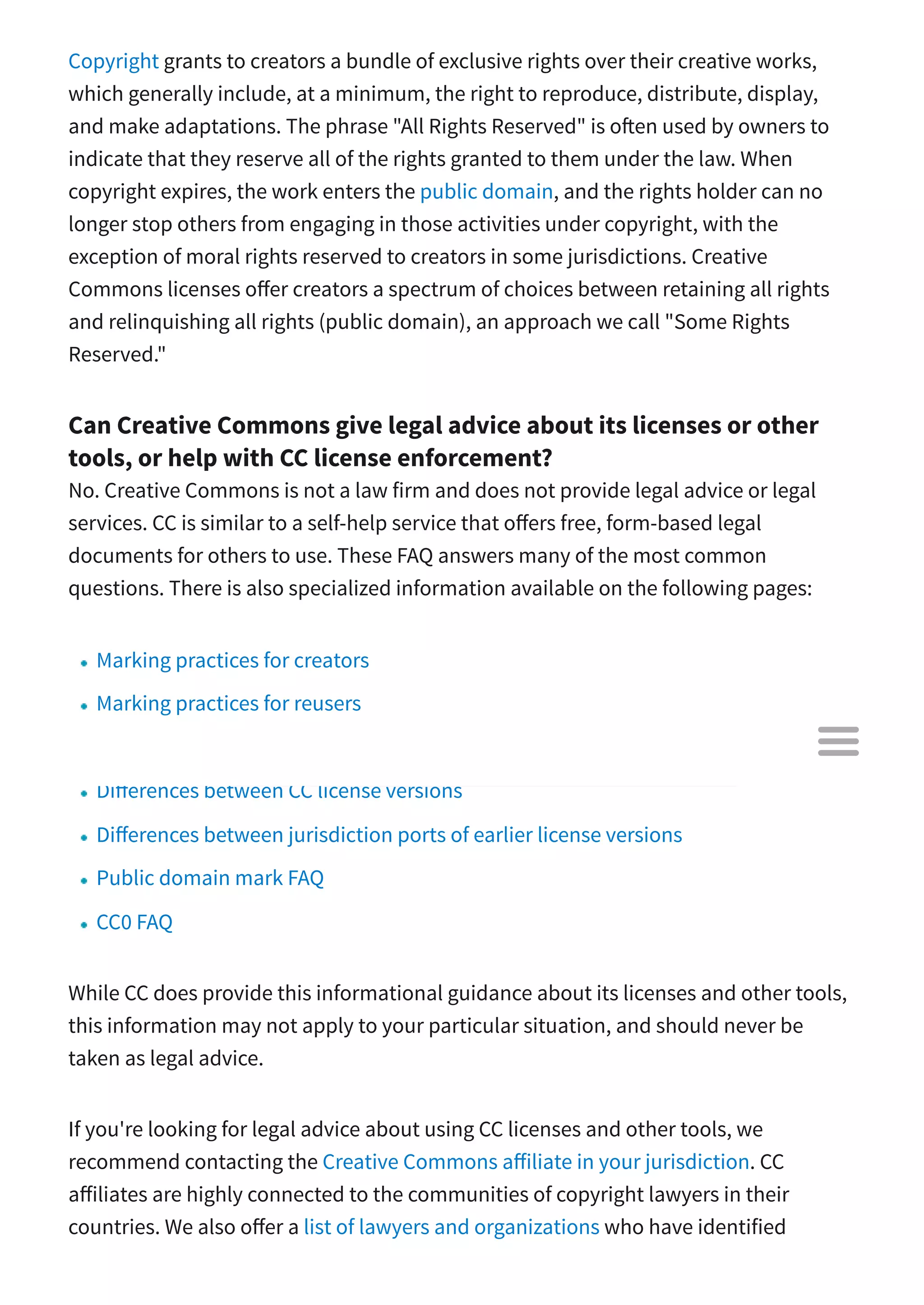 Copyright grants to creators a bundle of exclusive rights over their creative works,
which generally include, at a minimum, the right to reproduce, distribute, display,
and make adaptations. The phrase "All Rights Reserved" is o en used by owners to
indicate that they reserve all of the rights granted to them under the law. When
copyright expires, the work enters the public domain, and the rights holder can no
longer stop others from engaging in those activities under copyright, with the
exception of moral rights reserved to creators in some jurisdictions. Creative
Commons licenses o er creators a spectrum of choices between retaining all rights
and relinquishing all rights (public domain), an approach we call "Some Rights
Reserved."
Can Creative Commons give legal advice about its licenses or other
tools, or help with CC license enforcement?
No. Creative Commons is not a law firm and does not provide legal advice or legal
services. CC is similar to a self-help service that o ers free, form-based legal
documents for others to use. These FAQ answers many of the most common
questions. There is also specialized information available on the following pages:
Marking practices for creators
Marking practices for reusers
Data FAQ
Di erences between CC license versions
Di erences between jurisdiction ports of earlier license versions
Public domain mark FAQ
CC0 FAQ
While CC does provide this informational guidance about its licenses and other tools,
this information may not apply to your particular situation, and should never be
taken as legal advice.
If you're looking for legal advice about using CC licenses and other tools, we
recommend contacting the Creative Commons a iliate in your jurisdiction. CC
a iliates are highly connected to the communities of copyright lawyers in their
countries. We also o er a list of lawyers and organizations who have identified

 